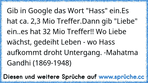 Gib in Google das Wort "Hass" ein.
Es hat ca. 2,3 Mio Treffer.
Dann gib "Liebe" ein..
es hat 32 Mio Treffer!! ♥
Wo Liebe wächst, gedeiht Leben - wo Hass aufkommt droht Untergang. -Mahatma Gandhi (1869-1948)
♥