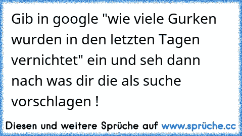 Gib in google "wie viele Gurken wurden in den letzten Tagen vernichtet" ein und seh dann nach was dir die als suche vorschlagen !