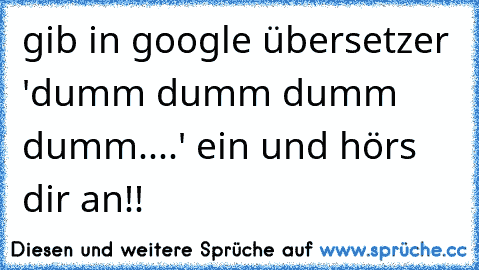 gib in google übersetzer 'dumm dumm dumm dumm....' ein und hörs dir an!!