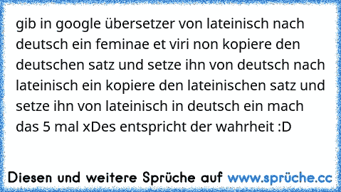 gib in google übersetzer von lateinisch nach deutsch ein feminae et viri non kopiere den deutschen satz und setze ihn von deutsch nach lateinisch ein kopiere den lateinischen satz und setze ihn von lateinisch in deutsch ein mach das 5 mal xD
es entspricht der wahrheit :D