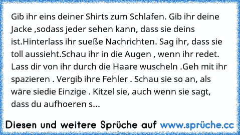 Gib ihr eins deiner Shirts zum Schlafen. Gib ihr deine Jacke ,
sodass jeder sehen kann, dass sie deins ist.
Hinterlass ihr sueße Nachrichten. Sag ihr, dass sie toll aussieht.
Schau ihr in die Augen , wenn ihr redet. Lass dir von ihr durch die Haare wuscheln .
Geh mit ihr spazieren . Vergib ihre Fehler . Schau sie so an, als wäre sie
die Einzige . Kitzel sie, auch wenn sie sagt, dass du aufhoere...