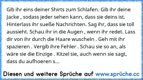 Gib ihr eins deiner Shirts zum Schlafen. Gib ihr deine Jacke , sodass jeder sehen kann, dass sie deins ist. Hinterlass ihr sueße Nachrichten. Sag ihr, dass sie toll aussieht. Schau ihr in die Augen , wenn ihr redet. Lass dir von ihr durch die Haare wuscheln . Geh mit ihr spazieren . Vergib ihre Fehler . Schau sie so an, als wäre sie die Einzige . Kitzel sie, auch wenn sie sagt, dass du aufhoere...