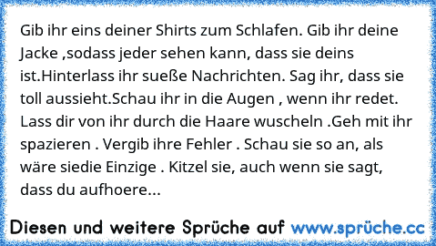 Gib ihr eins deiner Shirts zum Schlafen. Gib ihr deine Jacke ,
sodass jeder sehen kann, dass sie deins ist.
Hinterlass ihr sueße Nachrichten. Sag ihr, dass sie toll aussieht.
Schau ihr in die Augen , wenn ihr redet. Lass dir von ihr durch die Haare wuscheln .
Geh mit ihr spazieren . Vergib ihre Fehler . Schau sie so an, als wäre sie
die Einzige . Kitzel sie, auch wenn sie sagt, dass du aufhoere...