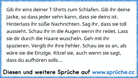 Gib ihr eins deiner T-Shirts zum Schlafen. Gib ihr deine Jacke, so dass jeder sehn kann, dass sie deins ist. Hinterlass ihr süße Nachrichten. Sag ihr, dass sie toll aussieht. Schau ihr in die Augen wenn ihr redet. Lass sie dir durch die Haare wuscheln. Geh mit ihr spazieren. Vergib ihr ihre Fehler. Schau sie so an, als wäre sie die Einzige. Kitzel sie, auch wenn sie sagt, dass du aufhören solls...