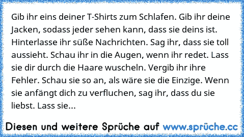 Gib ihr eins deiner T-Shirts zum Schlafen. Gib ihr deine Jacken, sodass jeder sehen kann, dass sie deins ist. Hinterlasse ihr süße Nachrichten. Sag ihr, dass sie toll aussieht. Schau ihr in die Augen, wenn ihr redet. Lass sie dir durch die Haare wuscheln. Vergib ihr ihre Fehler. Schau sie so an, als wäre sie die Einzige. Wenn sie anfängt dich zu verfluchen, sag ihr, dass du sie liebst. Lass sie...