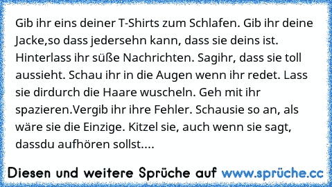 Gib ihr eins deiner T-Shirts zum Schlafen. Gib ihr deine Jacke,so dass jeder
sehn kann, dass sie deins ist. Hinterlass ihr süße Nachrichten. Sag
ihr, dass sie toll aussieht. Schau ihr in die Augen wenn ihr redet. Lass sie dir
durch die Haare wuscheln. Geh mit ihr spazieren.Vergib ihr ihre Fehler. Schau
sie so an, als wäre sie die Einzige. Kitzel sie, auch wenn sie sagt, dass
du aufhören sollst....