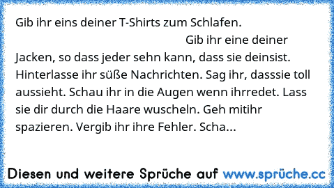 Gib ihr eins deiner T-Shirts zum Schlafen.                                                                                         Gib ihr eine deiner Jacken, so dass jeder sehn kann, dass sie deins
ist. Hinterlasse ihr süße Nachrichten. Sag ihr, dass
sie toll aussieht. Schau ihr in die Augen wenn ihr
redet. Lass sie dir durch die Haare wuscheln. Geh mit
ihr spazieren. Vergib ihr ihre Fehler. S...