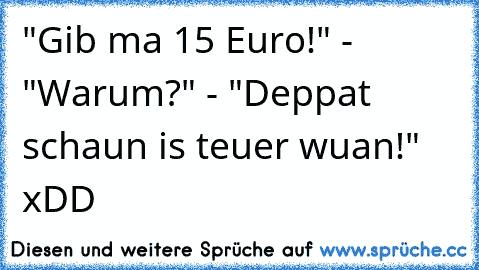 "Gib ma 15 Euro!" - "Warum?" - "Deppat schaun is teuer wuan!" xDD