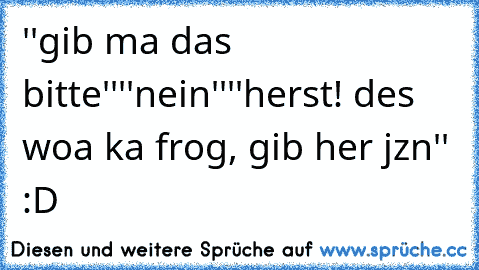 ''gib ma das bitte''
''nein''
''herst! des woa ka frog, gib her jzn'' :D