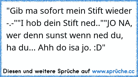 "Gib ma sofort mein Stift wieder -.-"
"I hob dein Stift ned.."
"JO NA, wer denn sunst wenn ned du, ha du... Ahh do isa jo. :D"