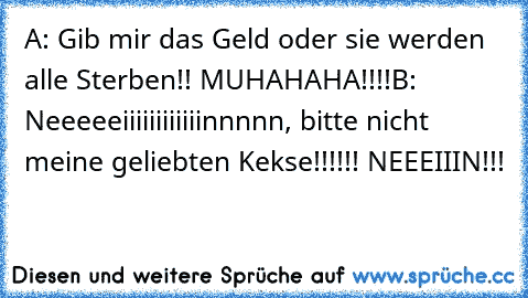 A: Gib mir das Geld oder sie werden alle Sterben!! MUHAHAHA!!!!
B: Neeeeeiiiiiiiiiiiinnnnn, bitte nicht meine geliebten Kekse!!!!!! NEEEIIIN!!!