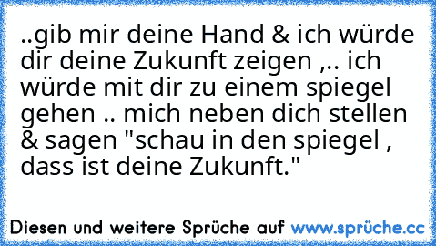 ..gib mir deine Hand & ich würde dir deine Zukunft zeigen ,.. ich würde mit dir zu einem spiegel gehen .. mich neben dich stellen & sagen "schau in den spiegel , dass ist deine Zukunft." ♥