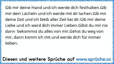 Gib mir deine Hand und ich werde dich festhalten.
Gib mir dein Lächeln und ich werde mit dir lachen.
Gib mir deine Zeit und ich bleib aller Zeit bei dir.
Gib mir deine Liebe und ich werd dich immer Lieben.
Gibst du mir nix dann  bekommst du alles von mir.
Gehst du weg von mir, dann komm ich mit und werde dich für immer lieben.