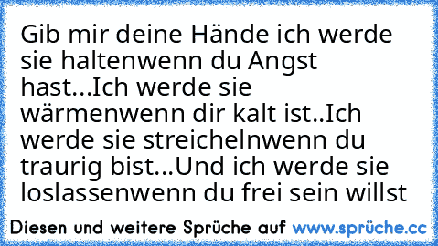 Gib mir deine Hände ich werde sie halten
wenn du Angst hast...
Ich werde sie wärmen
wenn dir kalt ist..
Ich werde sie streicheln
wenn du traurig bist...
Und ich werde sie loslassen
wenn du frei sein willst ♥