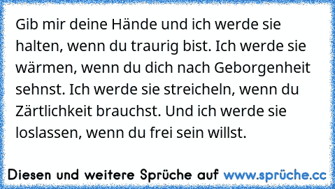 Gib mir deine Hände und ich werde sie halten, wenn du traurig bist. Ich werde sie wärmen, wenn du dich nach Geborgenheit sehnst. Ich werde sie streicheln, wenn du Zärtlichkeit brauchst. Und ich werde sie loslassen, wenn du frei sein willst.