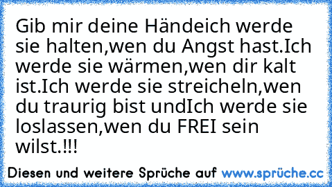 Gib mir deine Hände
ich werde sie halten,
wen du Angst hast.
Ich werde sie wärmen,
wen dir kalt ist.
Ich werde sie streicheln,
wen du traurig bist und
Ich werde sie loslassen,
wen du FREI sein wilst.!!!