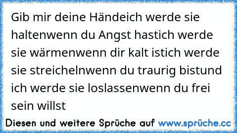 Gib mir deine Hände
ich werde sie halten
wenn du Angst hast
ich werde sie wärmen
wenn dir kalt ist
ich werde sie streicheln
wenn du traurig bist
und ich werde sie loslassen
wenn du frei sein willst