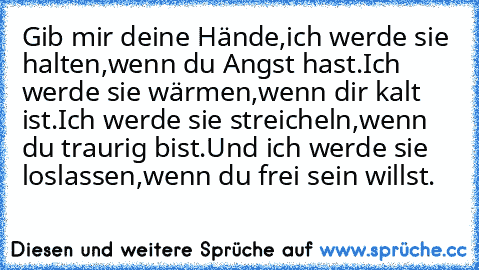 Gib mir deine Hände,
ich werde sie halten,
wenn du Angst hast.
Ich werde sie wärmen,
wenn dir kalt ist.
Ich werde sie streicheln,
wenn du traurig bist.
Und ich werde sie loslassen,
wenn du frei sein willst. ♥