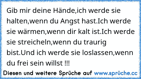 Gib mir deine Hände,
ich werde sie halten,
wenn du Angst hast.
Ich werde sie wärmen,
wenn dir kalt ist.
Ich werde sie streicheln,
wenn du traurig bist.
Und ich werde sie loslassen,
wenn du frei sein willst !!!