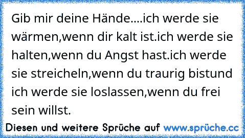 Gib mir deine Hände....
ich werde sie wärmen,wenn dir kalt ist.
ich werde sie halten,wenn du Angst hast.
ich werde sie streicheln,wenn du traurig bist
und ich werde sie loslassen,wenn du frei sein willst.♥