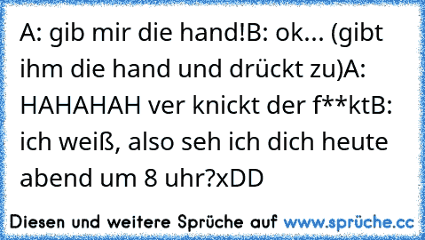 A: gib mir die hand!
B: ok... (gibt ihm die hand und drückt zu)
A: HAHAHAH ver knickt der f**kt
B: ich weiß, also seh ich dich heute abend um 8 uhr?
xDD