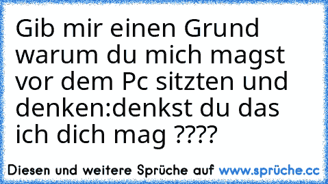 Gib mir einen Grund warum du mich magst ♥
vor dem Pc sitzten und denken:
denkst du das ich dich mag ????