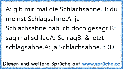 A: gib mir mal die Schlachsahne.
B: du meinst Schlagsahne.
A: ja Schlachsahne hab ich doch gesagt.
B: sag mal schlag
A: Schlag
B: & jetzt schlagsahne.
A: ja Schlachsahne. :DD