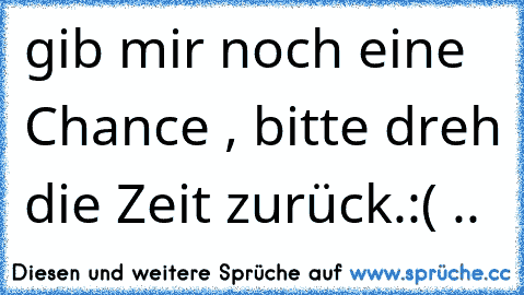 gib mir noch eine Chance , bitte dreh die Zeit zurück.
:( ..