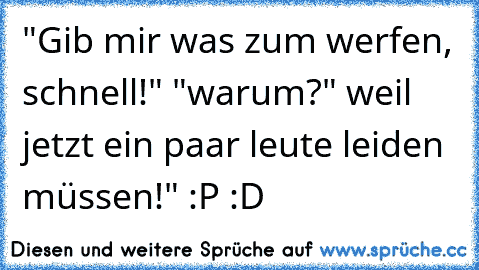 "Gib mir was zum werfen, schnell!" "warum?" weil jetzt ein paar leute leiden müssen!" :P :D