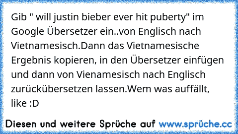 Gib " will justin bieber ever hit puberty" im Google Übersetzer ein..von Englisch nach Vietnamesisch.
Dann das Vietnamesische Ergebnis kopieren, in den Übersetzer einfügen und dann von Vienamesisch nach Englisch zurückübersetzen lassen.
Wem was auffällt, like :D