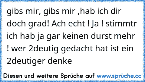 gibs mir, gibs mir ,hab ich dir doch grad! Ach echt ! Ja ! stimmtr ich hab ja gar keinen durst mehr ! 
wer 2deutig gedacht hat ist ein 2deutiger denke