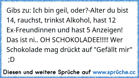 Gibs zu: Ich bin geil, oder?
-Alter du bist 14, rauchst, trinkst Alkohol, hast 12 Ex-Freundinnen und hast 5 Anzeigen! Das ist ni.. OH SCHOKOLADEE!!!!! 
Wer Schokolade mag drückt auf "Gefällt mir"  ;D