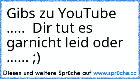 Gibs zu YouTube ..... 
 Dir tut es garnicht leid oder ...... ;)