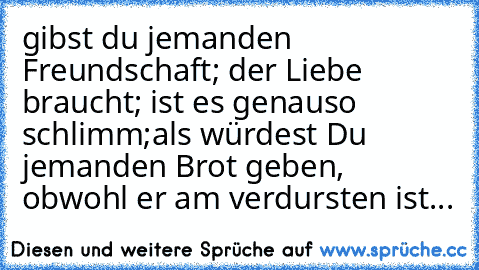 gibst du jemanden Freundschaft; der Liebe braucht; ist es genauso schlimm;
als würdest Du jemanden Brot geben, obwohl er am verdursten ist...