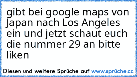 gibt bei google maps von Japan nach Los Angeles ein 
und jetzt schaut euch die nummer 29 an 
bitte liken