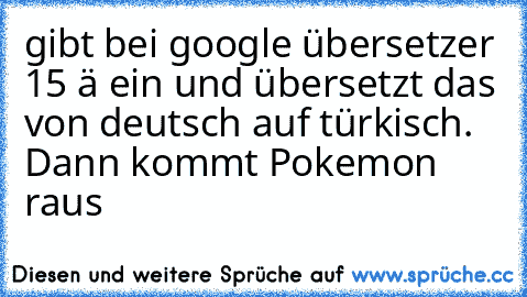 gibt bei google übersetzer 15 ä ein und übersetzt das von deutsch auf türkisch. Dann kommt Pokemon raus