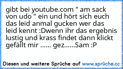 gibt bei youtube.com " am sack von udo " ein und hört sich euch das leid an
mal gucken wer das leid kennt :D
wenn ihr das ergebnis lustig und krass findet dann klickt gefällt mir ...... 
gez......Sam :P