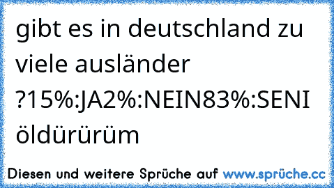 gibt es in deutschland zu viele ausländer ?
15%:JA
2%:NEIN
83%:SENI  öldürürüm