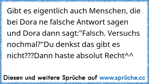 Gibt es eigentlich auch Menschen, die bei Dora ne falsche Antwort sagen und Dora dann sagt:"Falsch. Versuchs nochmal?"
Du denkst das gibt es nicht???
Dann haste absolut Recht^^