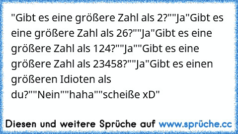 "Gibt es eine größere Zahl als 2?"
"Ja"
Gibt es eine größere Zahl als 26?"
"Ja"
Gibt es eine größere Zahl als 124?"
"Ja"
"Gibt es eine größere Zahl als 23458?"
"Ja"
Gibt es einen größeren Idioten als du?"
"Nein"
"haha"
"scheiße xD"