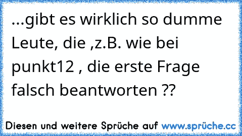 ...gibt es wirklich so dumme Leute, die ,z.B. wie bei punkt12 , die erste Frage falsch beantworten ??