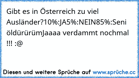 Gibt es in Österreich zu viel Ausländer?
10%:JA
5%:NEIN
85%:Seni öldürürüm
Jaaaa verdammt nochmal !!! :@