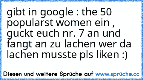 gibt in google : the 50 popularst women ein , guckt euch nr. 7 an und fangt an zu lachen 
wer da lachen musste pls liken :)