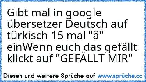 Gibt mal in google übersetzer Deutsch auf türkisch 15 mal "ä" ein
Wenn euch das gefällt klickt auf "GEFÄLLT MIR"