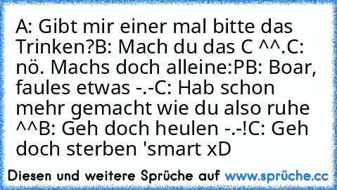 A: Gibt mir einer mal bitte das Trinken?
B: Mach du das C ^^.
C: nö. Machs doch alleine:P
B: Boar, faules etwas -.-
C: Hab schon mehr gemacht wie du also ruhe ^^
B: Geh doch heulen -.-!
C: Geh doch sterben 'smart xD