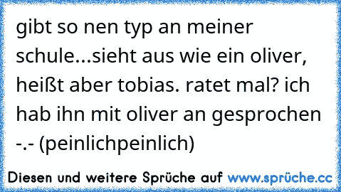 gibt so nen typ an meiner schule...sieht aus wie ein oliver, heißt aber tobias. ratet mal? ich hab ihn mit oliver an gesprochen -.- (peinlichpeinlich)