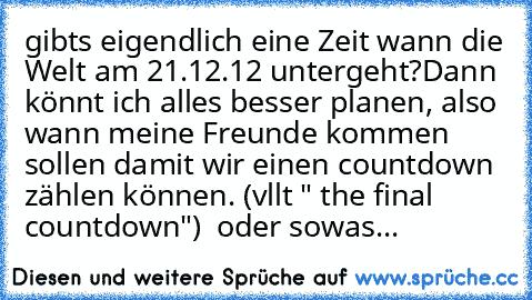 gibts eigendlich eine Zeit wann die Welt am 21.12.12 untergeht?
Dann könnt ich alles besser planen, also wann meine Freunde kommen sollen damit wir einen countdown zählen können. (vllt " the final countdown")  oder sowas...