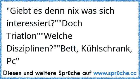 "Giebt es denn nix was sich interessiert?"
"Doch Triatlon"
"Welche Disziplinen?"
"Bett, Kühlschrank, Pc"