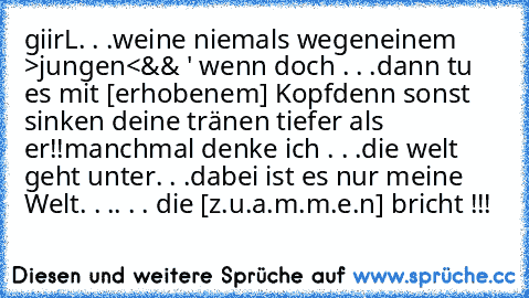 giirL. . .
weine niemals wegen
einem >jungen<
&& ' wenn doch . . .
dann tu es mit [erhobenem] Kopf
denn sonst sinken deine tränen tiefer als er!!
manchmal denke ich . . .
die welt geht unter. . .
dabei ist es nur meine Welt. . .
. . . die [z.u.a.m.m.e.n] bricht !!!