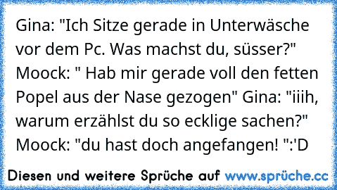 Gina: "Ich Sitze gerade in Unterwäsche vor dem Pc. Was machst du, süsser?" Moock: " Hab mir gerade voll den fetten Popel aus der Nase gezogen" Gina: "iiih, warum erzählst du so ecklige sachen?" Moock: "du hast doch angefangen! "
:'D